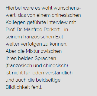 Hierbei wäre es wohl wünschenswert, das von einem chinesischen Kollegen geführte Interview mit Prof. Dr. Manfred Porkert – in seinem französischen Exil - weiter verfolgen zu können. Aber die Mixtur zwischen ihren beiden Sprachen (französisch und chinesisch) ist nicht für jeden verständlich und auch die beidseitige Bildlichkeit fehlt.